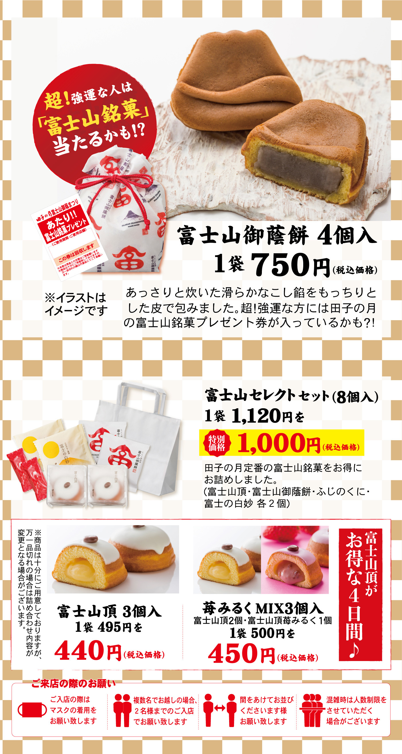 超！強運な人は「富士山銘菓」当たるかも！？富士山御蔭餅4個入1袋750円（税込価格）※イラストはイメージですあっさりと炊いた滑らかなこし餡をもっちりとした皮で包みました。超！強運な方には田子の月の富士山銘菓プレゼント券が入っているかも？！富士山セレクトセット（8個入）1袋1,120円を特別価格1,000円（税込価格）田子の月定番の富士山銘菓をお得にお詰めしました。（富士山頂・富士山御蔭餅・ふじのくに・富士の白妙各２個）富士山頂がお得な４日間♪苺みるくMIX３個入富士山頂２個・富士山頂苺みるく１個１袋500円を450円（税込価格）富士山頂3個入1袋495円を440円（税込価格）※商品は十分にご用意しておりますが、万一品切れの場合は詰め合わせ内容が変更となる場合がございます。ご来店の際のお願いご入店の際はマスクの着用をお願い致します複数名でお越しの場合、2名様までのご入店でお願い致します間をあけてお並びくださいます様お願い致します混雑時は人数制限をさせていただく場合がございます