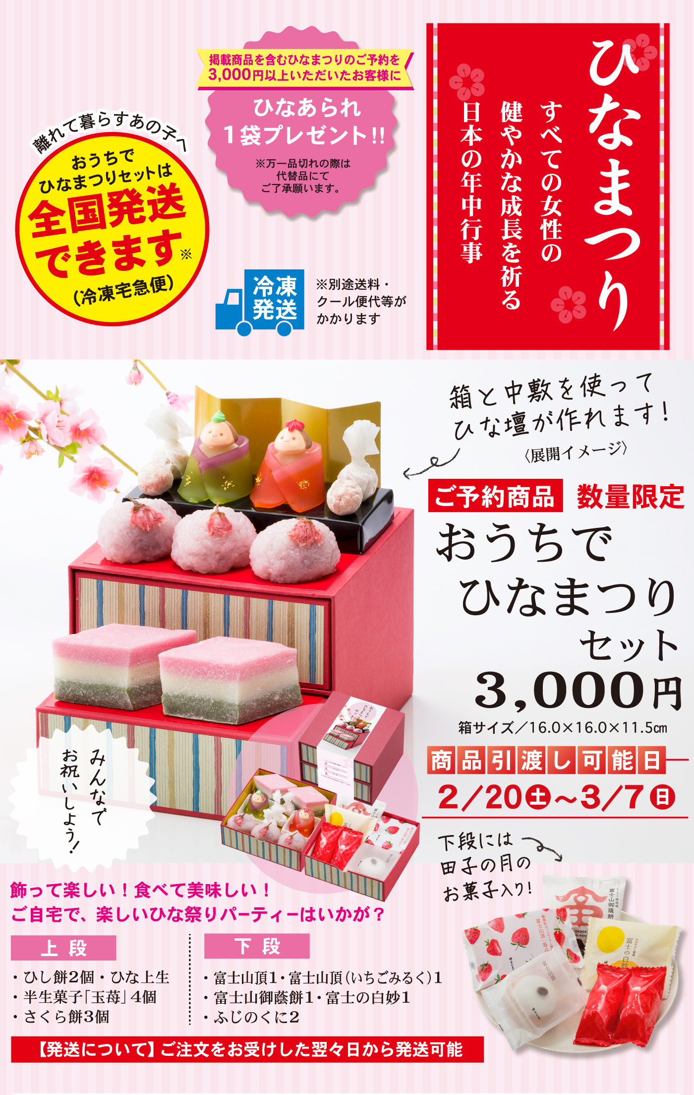 ひなまつりすべての女性の健やかな成長を祈る日本の年中行事掲載商品を含むひなまつりのご予約を3,000円以上いただいたお客様にひなあられ1袋プレゼント！！※万一品切れの際は代替品にてご了承願います。離れて暮らすあの子へおうちでひなまつりセットは全国発送できます※（冷凍宅急便）冷凍発送※別途送料・クール便代等がかかります箱と中敷を使ってひな壇が作れます！（展開イメージ）ご予約商品数量限定おうちでひなまつりセット3,000円箱サイズ／16.0×16.0×11.5cm商品引渡し可能日2/20土～3/7日下段には田子の月のお菓子入り！みんなでお祝いしよう！飾って楽しい！食べて美味しい！ご自宅で、楽しいひな祭りパーティーはいかが？上段・ひし餅2個・ひな上生・半生菓子「玉苺」4個・さくら餅3個下段・富士山頂１・富士山頂（いちごみるく）１・富士山御蔭餅１・富士の白妙１・ふじのくに２【発送について】ご注文をお受けした翌々日から発送可能