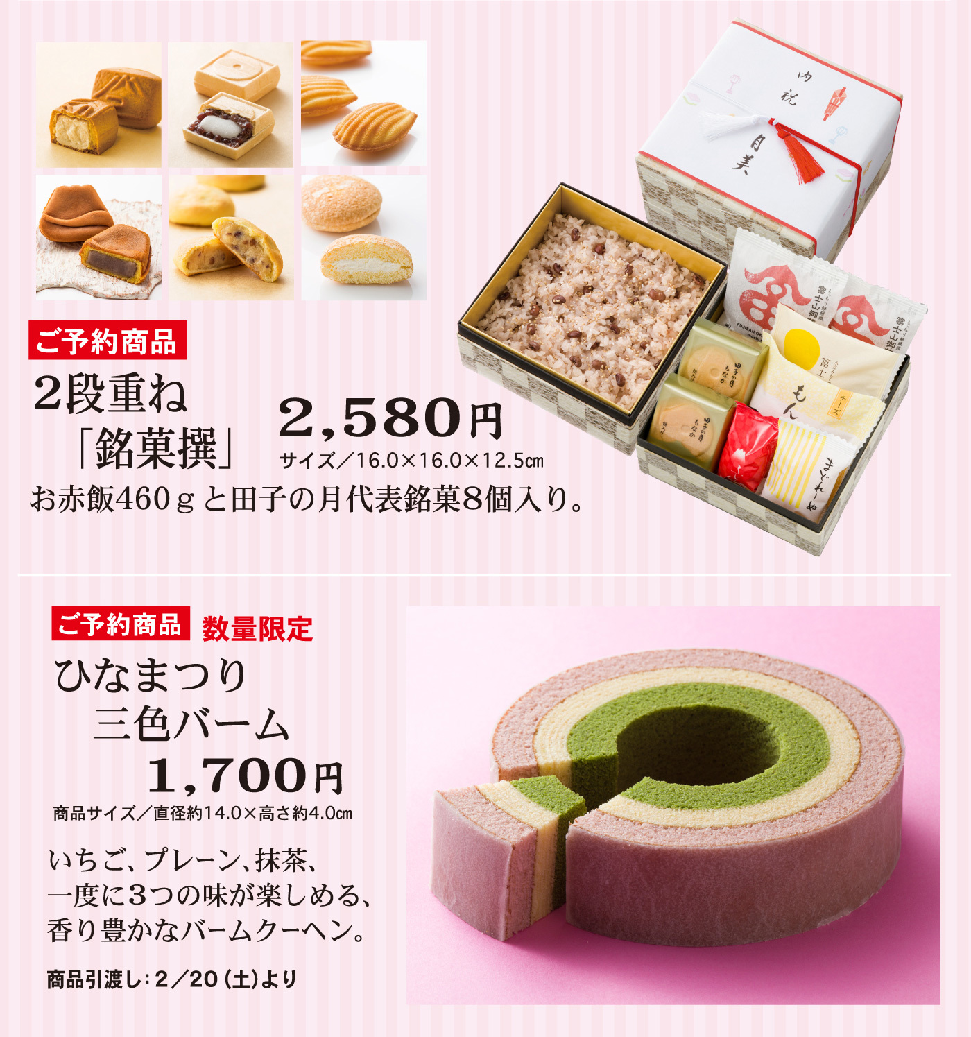 ご予約商品2段重ね「銘菓撰2,580円」サイズ／16.0×16.0×12.5cmお赤飯460gと田子の月代表銘菓8個入。ご予約商品数量限定ひなまつり三色バーム1,700円商品サイズ／直径約14.0×高さ約4.0cmいちご、プレーン、抹茶、一度に３つの味が楽しめる、香り豊かなバームクーヘン。商品引渡し：2/20（土）より