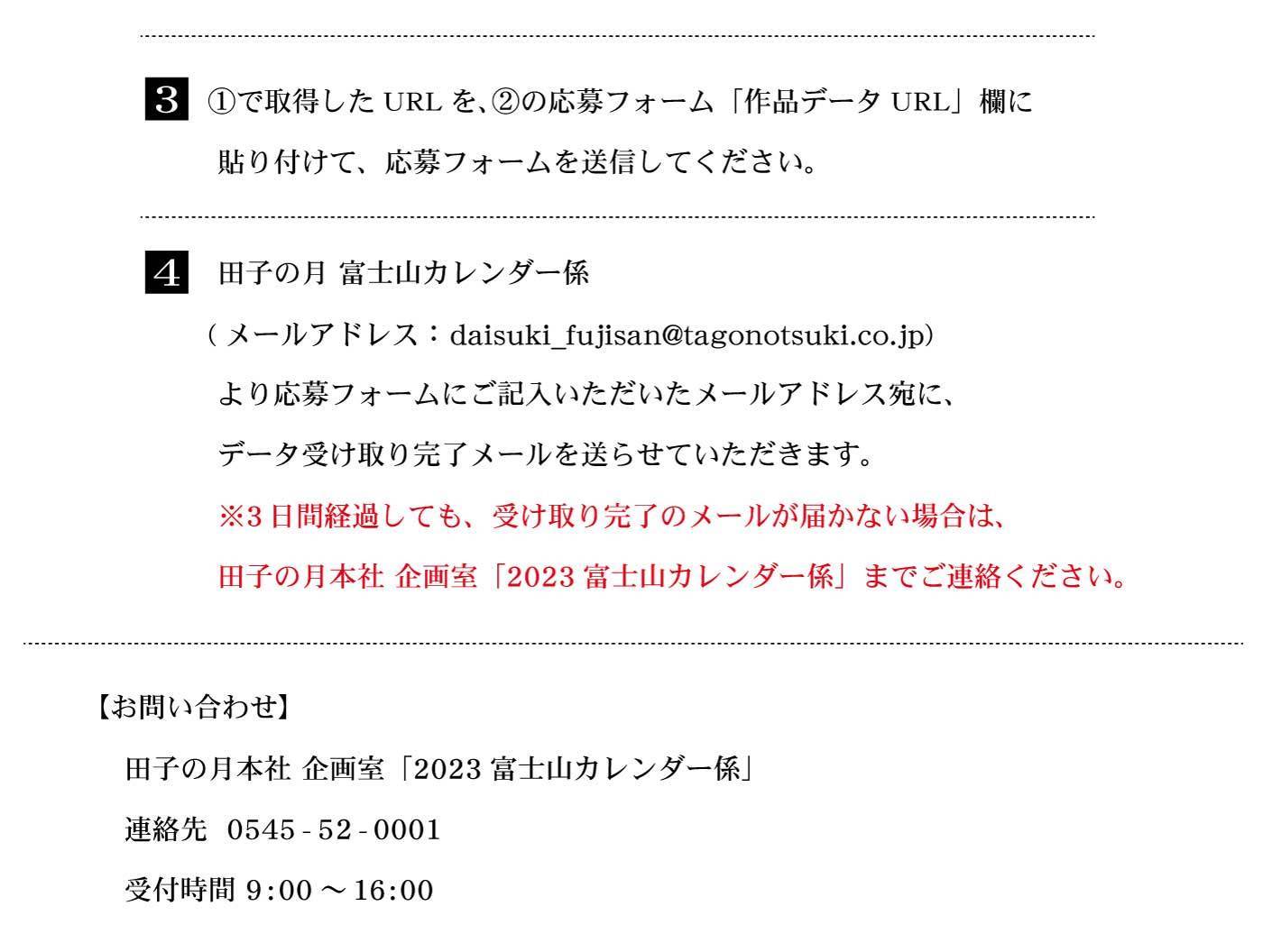 3①で取得したURLを、②の応募フォーム「作品データURL」欄に貼り付けて、応募フォームを送信してください。4田子の月富士山カレンダー係(メールアドレス：daisuki_fujisan@tagonotsuki.co.jp)より応募フォームにご記入いただいたメールアドレス宛に、データ受け取り完了メールを送らせていただきます。※3日間経過しても、受け取り完了のメールが届かない場合は、田子の月本社企画室「2023富士山カレンダー係」までご連絡ください。【お問い合わせ】田子の月本社企画室「2023富士山カレンダー係」連絡先0545-52-0001受付時間9：00～16：00