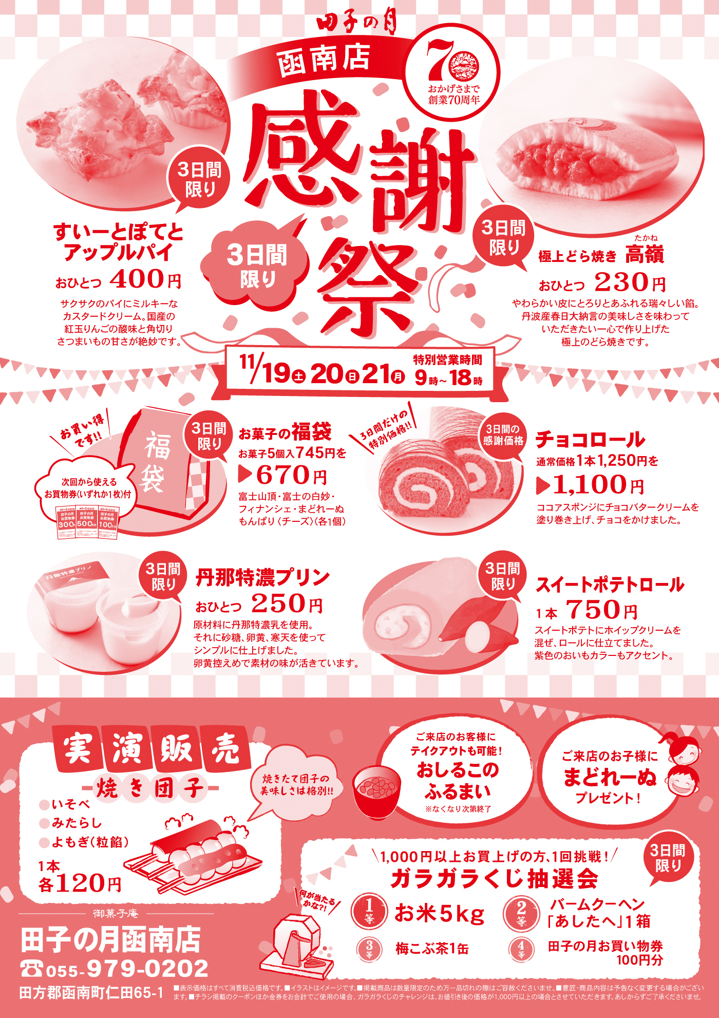 田子の月函南店おかげさまで創業70周年感謝祭3日間限り11/19土20日21月営業時間9時~18時3日間限りすいーとぽてとアップルパイおひとつ400円サクサクのパイにミルキーなカスタードクリーム。国産の紅玉りんごの酸味と角切りさつまいもの甘さが絶妙です。3日間限り極上どら焼き高嶺たかねおひとつ230円やわらかい皮にとろりとあふれる瑞々しい餡。丹波産春日大納言の美味しさを味わっていただきたい一心で作り上げた極上のどら焼きです。3日間限りお菓子の福袋お菓子5個入745円を▶670円富士山頂・富士の白妙・フィナンシェ・まどれーぬもんぱり〈チーズ〉(各1個)＼お買い得です‼／次回から使えるお買物券(いずれか1枚)付3日間の感謝価格チョコロール通常価格1本1,250円を▶1,100円ココアスポンジにチョコバタークリームを塗り巻き上げ、チョコをかけました。＼3日間だけの特別価格‼／3日間限り丹那特濃プリンおひとつ250円原材料に丹那特濃乳を使用。それに砂糖、卵黄、寒天を使ってシンプルに仕上げました。卵黄控えめで素材の味が活きています。3日間限りスイートポテトロール1本750円スイートポテトにホイップクリームを混ぜ、ロールに仕立てました。紫色のおいもカラーもアクセント。実演販売焼き団子●いそべ●みたらし●よもぎ(粒餡)1本各120円焼きたて団子の美味しさは格別‼ご来店のお客様にテイクアウトも可能！おしるこのふるまい※なくなり次第終了ご来店のお子様にまどれーぬプレゼント！＼1,000円以上お買い上げの方、1回挑戦！／ガラガラくじ抽選会3日間限り1等お米5kg2等バームクーヘン「あしたへ」1箱3等梅こぶ茶1缶4等田子の月お買物券100円分＼何が当たるかな？！／御菓子庵田子の月函南店☏055-979-0202田方郡函南町仁田65-1■表示価格はすべて消費税込価格です。■イラストはイメージです。■掲載商品は数量限定のため万一品切れの際はご容赦くださいませ。■意匠・商品内容は予告なく変更する場合がございます。■チラシ掲載のクーポンほか金券をお会計でご使用の場合、ガラガラくじのチャレンジは、お値引き後の価格が1,000円以上の場合とさせていただきます。あしからずご了承くださいませ。