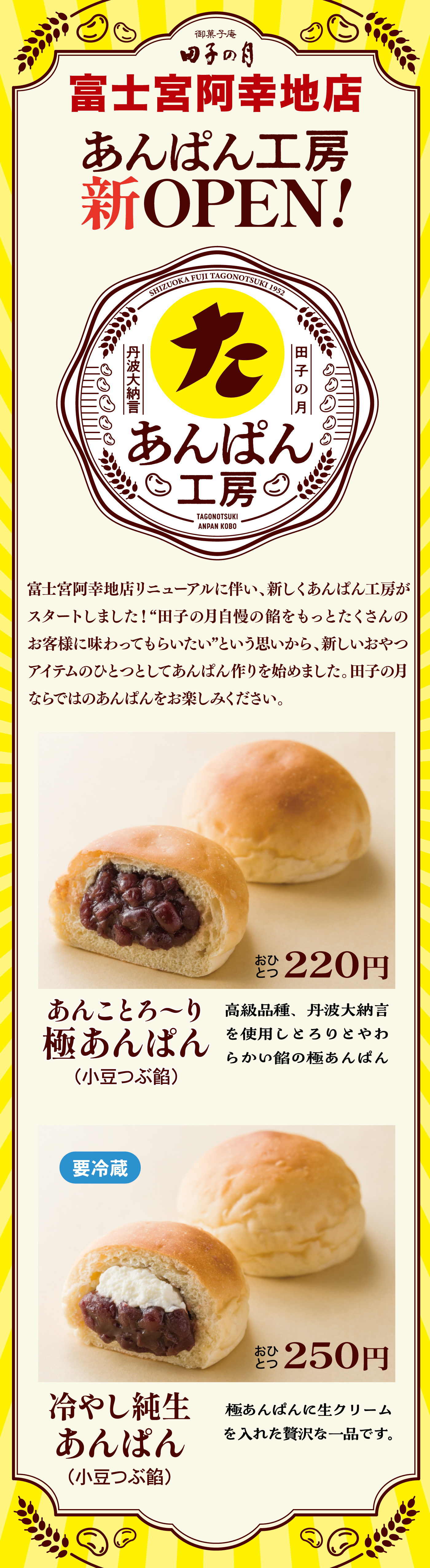 御菓子庵田子の月富士宮阿幸地店あんぱん工房新OPEN!田子の月丹波大納言あんぱん工房TAGONOTSUKIANPANKOBO富士宮阿幸地店リニューアルに伴い、新しくあんぱん工房がスタートしました！“田子の月自慢の餡をもっとたくさんのお客様に味わってもらいたい”という思いから、新しいおやつアイテムのひとつとしてあんぱん作りを始めました。田子の月ならではのあんぱんをお楽しみください。あんことろ～り極あんぱん(小豆つぶ餡)おひとつ220円高級品種、丹波大納言を使用しとろりとやわらかい餡の極あんぱん要冷蔵冷やし純生あんぱん(小豆つぶ餡)おひとつ250円極あんぱんに生クリームを入れた贅沢な一品です。