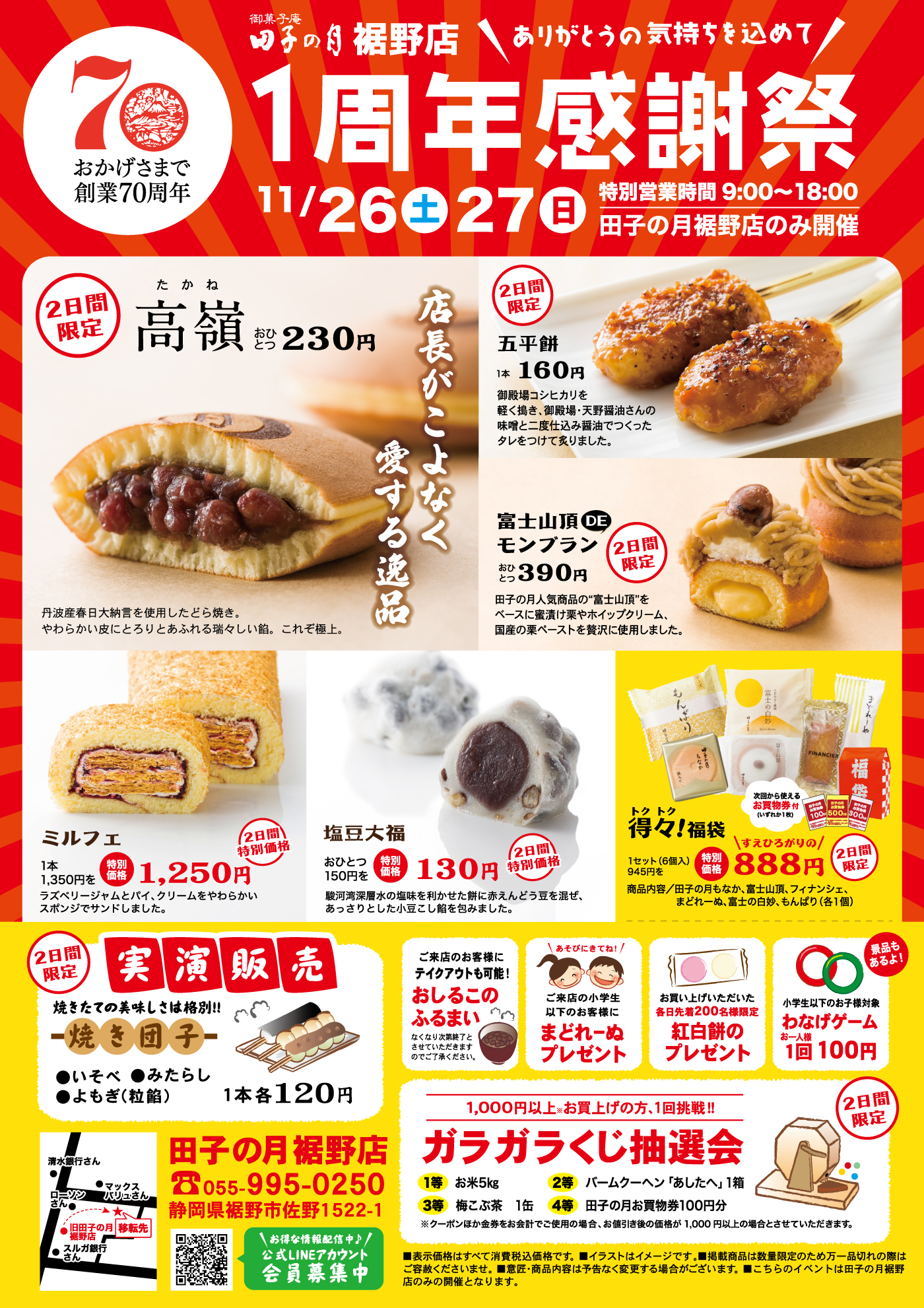 おかげさまで創業70周年御菓子庵田子の月裾野店＼ありがとうの気持ちを込めて／1周年感謝祭11/26土27日特別営業時間9:00~18:00田子の月裾野店のみ開催2日間限定高嶺たかねおひとつ230円店長がこよなく愛する逸品丹波産春日大納言を使用したどら焼き。やわらかい皮にとろりとあふれる瑞々しい餡。これぞ極上。2日間限定五平餅1本160円御殿場コシヒカリを軽く搗き、御殿場・天野醤油さんの味噌と二度仕込み醤油でつくったタレをつけて炙りました。富士山頂DEモンブランおひとつ390円2日間限定田子の月人気商品の”富士山頂”をベースに蜜漬け栗やホイップクリーム、国産の栗ペーストを贅沢に使用しました。ミルフェ1本1,350円を特別価格1,250円ラズベリージャムとパイ、クリームをやわらかいスポンジでサンドしました。塩豆大福おひとつ150円を特別価格130円2日間特別価格駿河湾深層水の塩味を利かせた餅に赤えんどう豆を混ぜ、あっさりとした小豆こし餡を包みました。得々トクトク！福袋1セット(6個入)945円を特別価格＼すえひろがりの／888円2日間限定次回から使えるお買物券付(いずれか1枚)商品内容/田子の月もなか、富士山頂、フィナンシェ、まどれーぬ、富士の白妙、もんぱり(各1個)2日間限定実演販売焼きたての美味しさは格別‼焼き団子●いそべ●みたらし●よもぎ(粒餡)1本各120円ご来店のお客様にテイクアウトも可能！おしるこのふるまいなくなり次第終了とさせていただきますのでご了承ください。＼あそびにきてね！／ご来店の小学生以下のお客様にまどれーぬプレゼントお買い上げいただいた各日先着200名様限定紅白餅のプレゼント小学生以下のお客様対象わなげゲームお一人様1回100円景品もあるよ！1,000円以上※お買上げの方、1回挑戦‼ガラガラくじ抽選会2日間限定1等お米5kg2等バームクーヘン「あしたへ」1箱3等梅こぶ茶1缶4等田子の月お買物券100円分※クーポンほか金券をお会計でご使用の場合、お値引き後の価格が1,000円以上の場合とさせていただきます。田子の月裾野店☏055-995-0250静岡県裾野市佐野1522-1●清水銀行さん●ローソンさん●マックスバリュさん●旧田子の月裾野店→★移転先●スルガ銀行さん＼お得な情報配信中♪／公式LINEアカウント会員募集中■表示価格はすべて消費税込価格です。■イラストはイメージです。■掲載商品は数量限定のため万一品切れの際はご容赦くださいませ。■意匠・商品内容は予告なく変更する場合がございます。■こちらのイベントは田子の月裾野店のみの開催となります