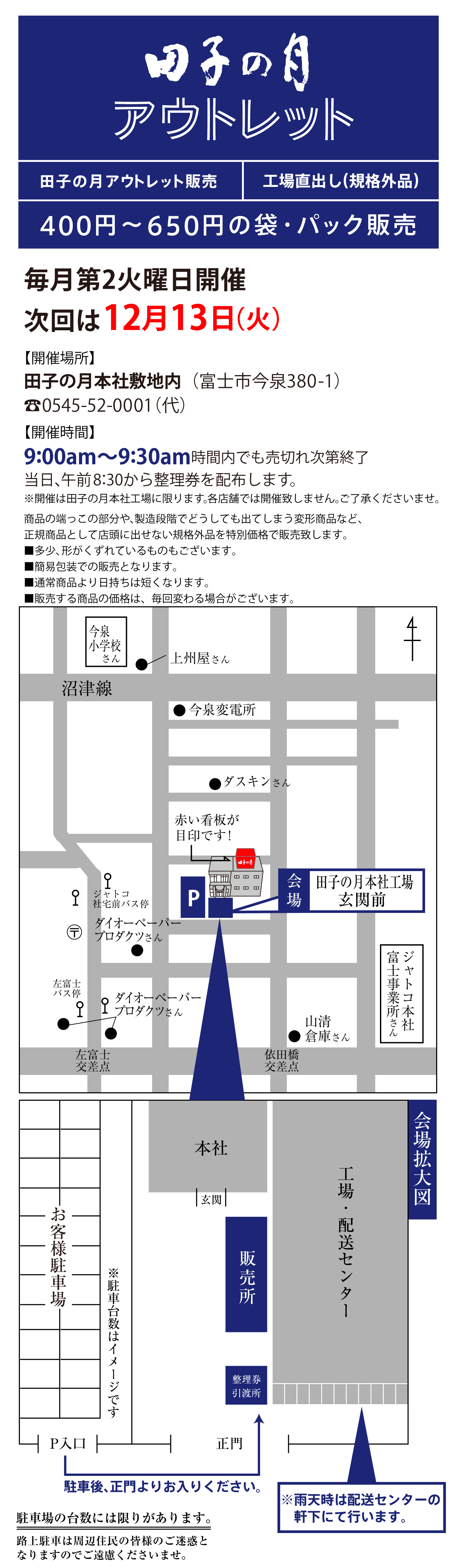 田子の月アウトレット販売工場直出し(規格外品)400円～650円の袋・パック販売毎月第2火曜日開催次回は12月13(火)【開催場所】田子の月本社敷地内(富士市今泉380-1)☏0545-52-0001(代)【開催時間】9:00am～9:30am時間内でも売切れ次第終了当日、午前8:30から整理券を配布します。※開催は田子の月本社工場に限ります。各店舗では開催致しません。ご了承くださいませ。商品の端っこの部分や、製造段階でどうしても出てしまう変形商品など、正規商品として店頭に出せない規格外品を特別価格で販売致します。■多少、形がくずれているものもございます。■簡易包装での販売となります。■通常商品より日持ちは短くなります。■販売する商品の価格は、毎回変わる場合がございます。今泉小学校さん●上州屋さん沼津線●今泉変電所●ダスキンさんジャトコ社宅前バス停〶●ダイオーペーパープロダクツさんP会場田子の月本社工場玄関前左富士バス停●ダイオーペーパープロダクツさん左富士交差点依田橋交差点●山清倉庫さんジャトコ本社富士事業所さんお客様駐車場※駐車台数はイメージですP入口駐車後、正門よりお入りください。正門整理券引渡所販売所玄関本社工場・配送センター※雨天時は配送センターの軒下にて行います。会場拡大図駐車場の台数には限りがあります。路上駐車は周辺住民の皆様のご迷惑となりますのでご遠慮くださいませ。