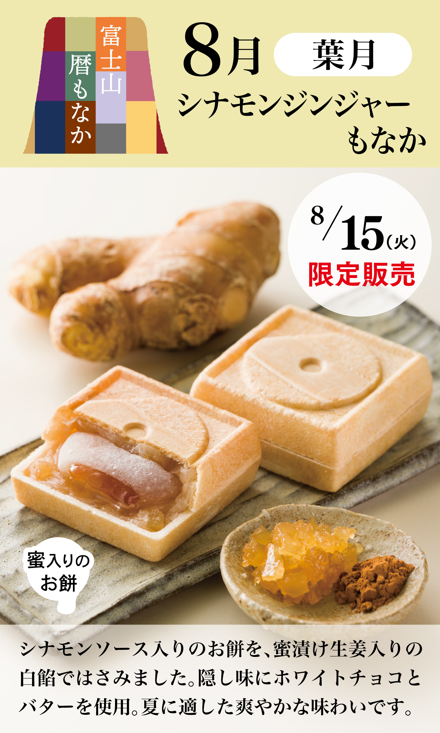 富士山暦もなか8月葉月シナモンジンジャーもなか8/15(火)限定販売蜜入りのお餅シナモンソース入りのお餅を、蜜漬け生姜入りの白餡ではさみました。隠し味にホワイトチョコとバターを使用。夏に適した爽やかな味わいです。