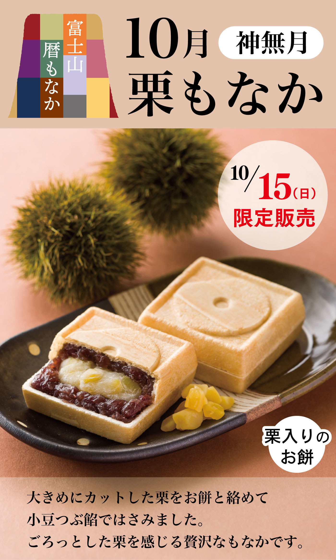 富士山暦もなか10月神無月栗もなか10/15(日)限定販売大きめにカットした栗をお餅と絡めて小豆つぶ餡ではさみました。ごろっとした栗を感じる贅沢なもなかです。